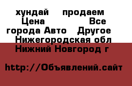 хундай 78 продаем › Цена ­ 650 000 - Все города Авто » Другое   . Нижегородская обл.,Нижний Новгород г.